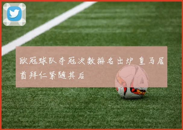 欧冠球队夺冠次数排名出炉 皇马居首拜仁紧随其后