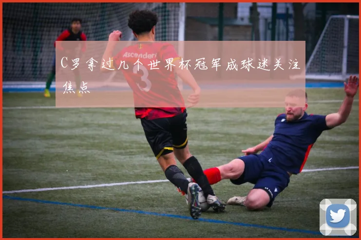 C罗拿过几个世界杯冠军成球迷关注焦点