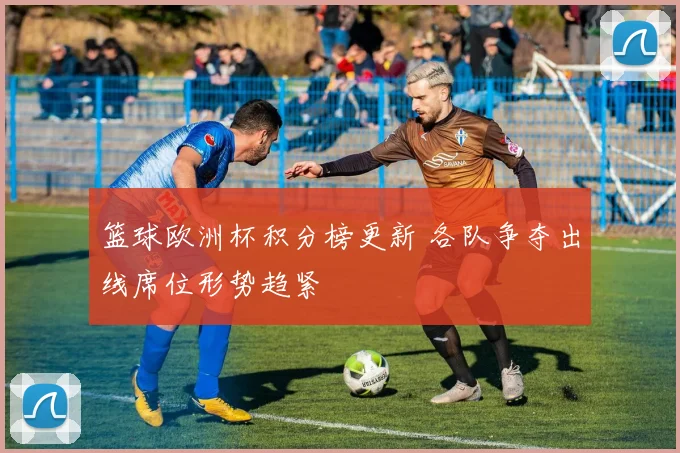 篮球欧洲杯积分榜更新 各队争夺出线席位形势趋紧