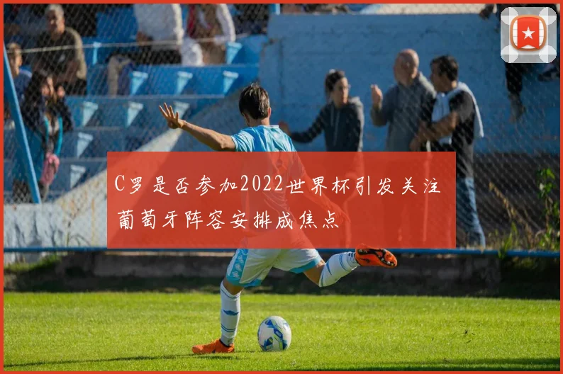 C罗是否参加2022世界杯引发关注 葡萄牙阵容安排成焦点