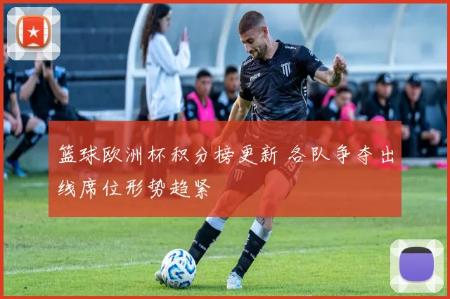 篮球欧洲杯积分榜更新 各队争夺出线席位形势趋紧